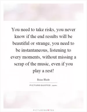 You need to take risks, you never know if the end results will be beautiful or strange, you need to be instantaneous, listening to every moments, without missing a scrap of the music, even if you play a rest! Picture Quote #1