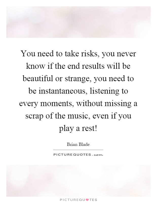 You need to take risks, you never know if the end results will be beautiful or strange, you need to be instantaneous, listening to every moments, without missing a scrap of the music, even if you play a rest! Picture Quote #1
