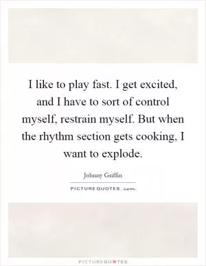 I like to play fast. I get excited, and I have to sort of control myself, restrain myself. But when the rhythm section gets cooking, I want to explode Picture Quote #1