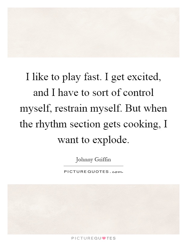 I like to play fast. I get excited, and I have to sort of control myself, restrain myself. But when the rhythm section gets cooking, I want to explode Picture Quote #1