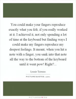 You could make your fingers reproduce exactly what you felt, if you really worked at it. I achieved it, not only spending a lot of time at the keyboard but finding ways I could make my fingers reproduce my deepest feelings. It meant, when you hit a note with a finger, you sank into that note all the way to the bottom of the keyboard until it went pow! Right? Picture Quote #1