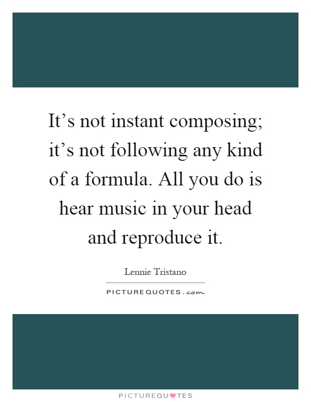 It's not instant composing; it's not following any kind of a formula. All you do is hear music in your head and reproduce it Picture Quote #1