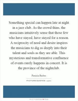Something special can happen late at night in a jazz club. As the crowd thins, the musicians intuitively sense that those few who have stayed, have stayed for a reason. A reciprocity of need and desire inspires the musicians to dig as deeply into their talent and souls as they are able. This mysterious and transformative confluence of events rarely happens in concert. It is the province of the nightclub Picture Quote #1
