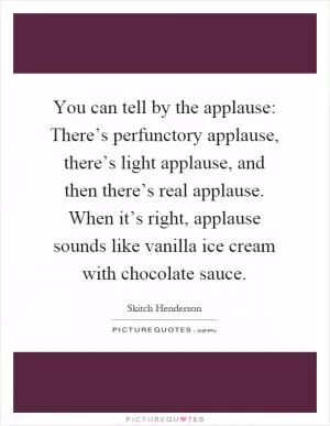 You can tell by the applause: There’s perfunctory applause, there’s light applause, and then there’s real applause. When it’s right, applause sounds like vanilla ice cream with chocolate sauce Picture Quote #1
