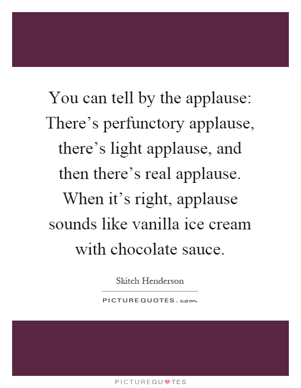 You can tell by the applause: There's perfunctory applause, there's light applause, and then there's real applause. When it's right, applause sounds like vanilla ice cream with chocolate sauce Picture Quote #1