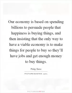Our economy is based on spending billions to persuade people that happiness is buying things, and then insisting that the only way to have a viable economy is to make things for people to buy so they’ll have jobs and get enough money to buy things Picture Quote #1