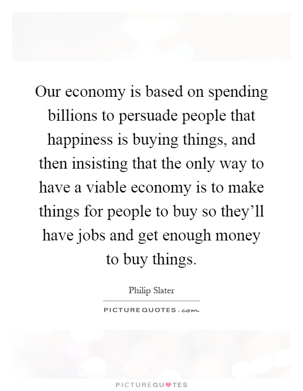 Our economy is based on spending billions to persuade people that happiness is buying things, and then insisting that the only way to have a viable economy is to make things for people to buy so they'll have jobs and get enough money to buy things Picture Quote #1
