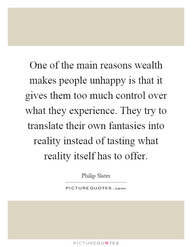 One of the main reasons wealth makes people unhappy is that it gives them too much control over what they experience. They try to translate their own fantasies into reality instead of tasting what reality itself has to offer Picture Quote #1
