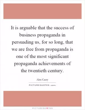 It is arguable that the success of business propaganda in persuading us, for so long, that we are free from propaganda is one of the most significant propaganda achievements of the twentieth century Picture Quote #1