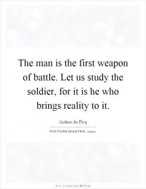 The man is the first weapon of battle. Let us study the soldier, for it is he who brings reality to it Picture Quote #1