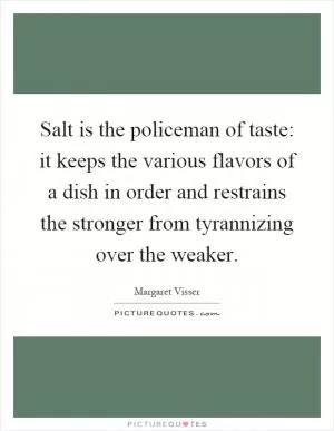 Salt is the policeman of taste: it keeps the various flavors of a dish in order and restrains the stronger from tyrannizing over the weaker Picture Quote #1
