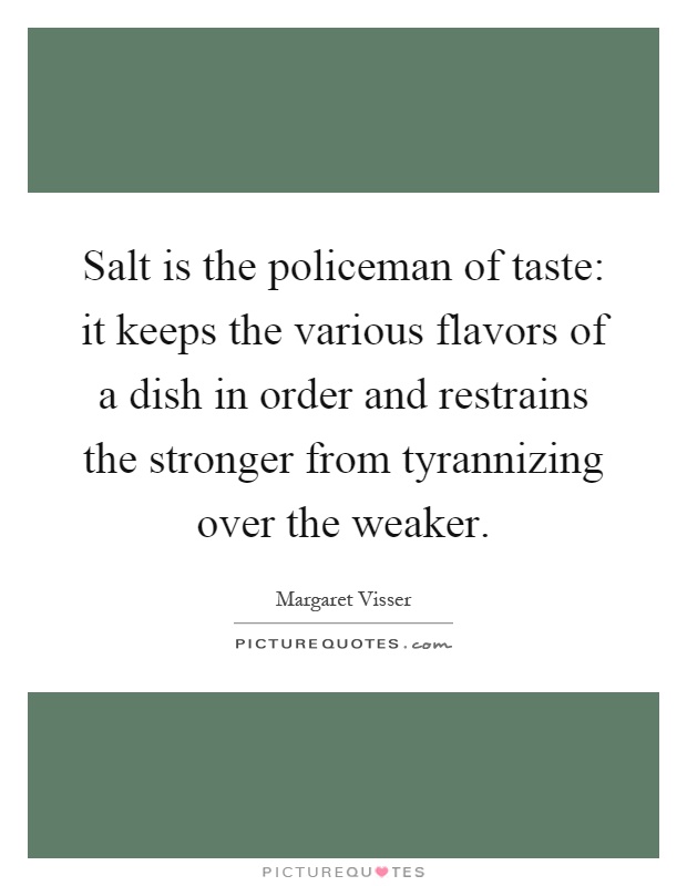 Salt is the policeman of taste: it keeps the various flavors of a dish in order and restrains the stronger from tyrannizing over the weaker Picture Quote #1