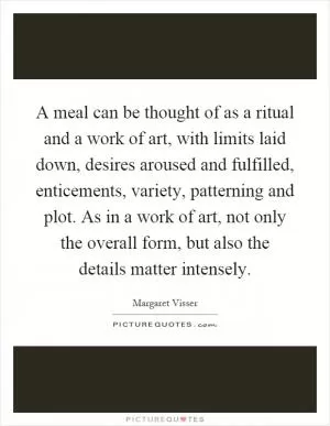 A meal can be thought of as a ritual and a work of art, with limits laid down, desires aroused and fulfilled, enticements, variety, patterning and plot. As in a work of art, not only the overall form, but also the details matter intensely Picture Quote #1
