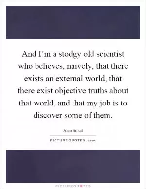 And I’m a stodgy old scientist who believes, naively, that there exists an external world, that there exist objective truths about that world, and that my job is to discover some of them Picture Quote #1