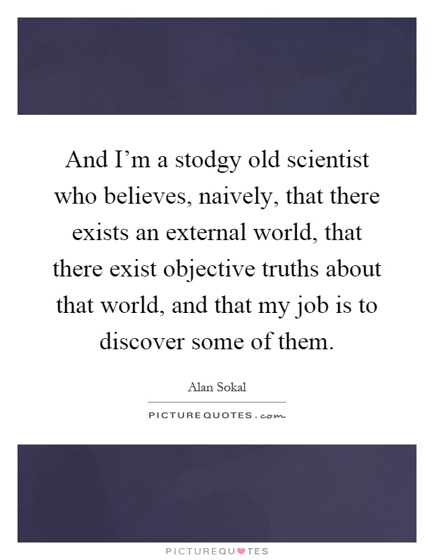 And I'm a stodgy old scientist who believes, naively, that there exists an external world, that there exist objective truths about that world, and that my job is to discover some of them Picture Quote #1