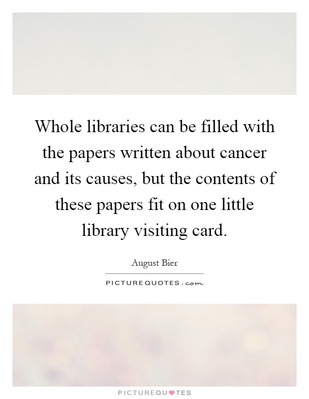 Whole libraries can be filled with the papers written about cancer and its causes, but the contents of these papers fit on one little library visiting card Picture Quote #1