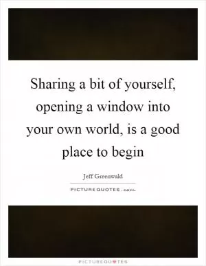 Sharing a bit of yourself, opening a window into your own world, is a good place to begin Picture Quote #1