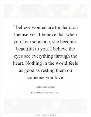 I believe women are too hard on themselves. I believe that when you love someone, she becomes beautiful to you. I believe the eyes see everything through the heart. Nothing in the world feels as good as resting them on someone you love Picture Quote #1