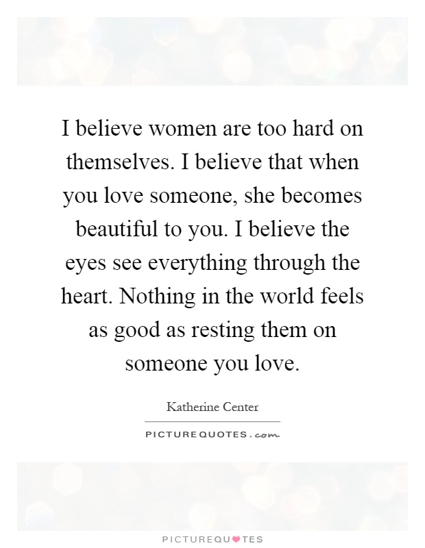 I believe women are too hard on themselves. I believe that when you love someone, she becomes beautiful to you. I believe the eyes see everything through the heart. Nothing in the world feels as good as resting them on someone you love Picture Quote #1