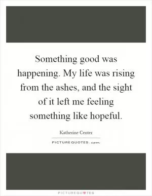 Something good was happening. My life was rising from the ashes, and the sight of it left me feeling something like hopeful Picture Quote #1