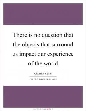 There is no question that the objects that surround us impact our experience of the world Picture Quote #1