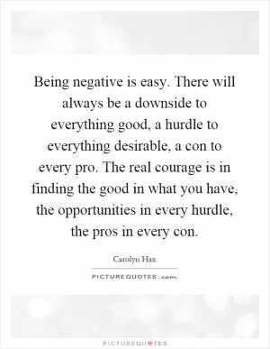 Being negative is easy. There will always be a downside to everything good, a hurdle to everything desirable, a con to every pro. The real courage is in finding the good in what you have, the opportunities in every hurdle, the pros in every con Picture Quote #1