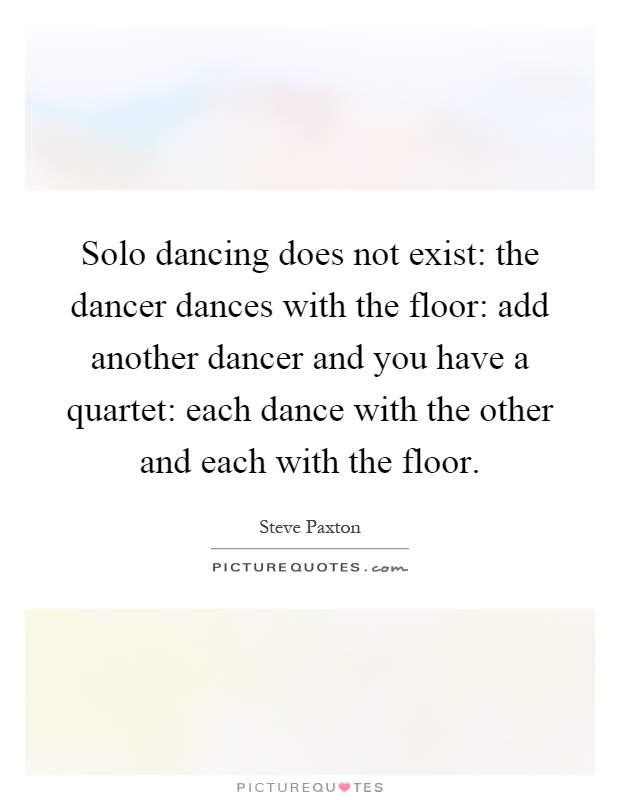 Solo dancing does not exist: the dancer dances with the floor: add another dancer and you have a quartet: each dance with the other and each with the floor Picture Quote #1