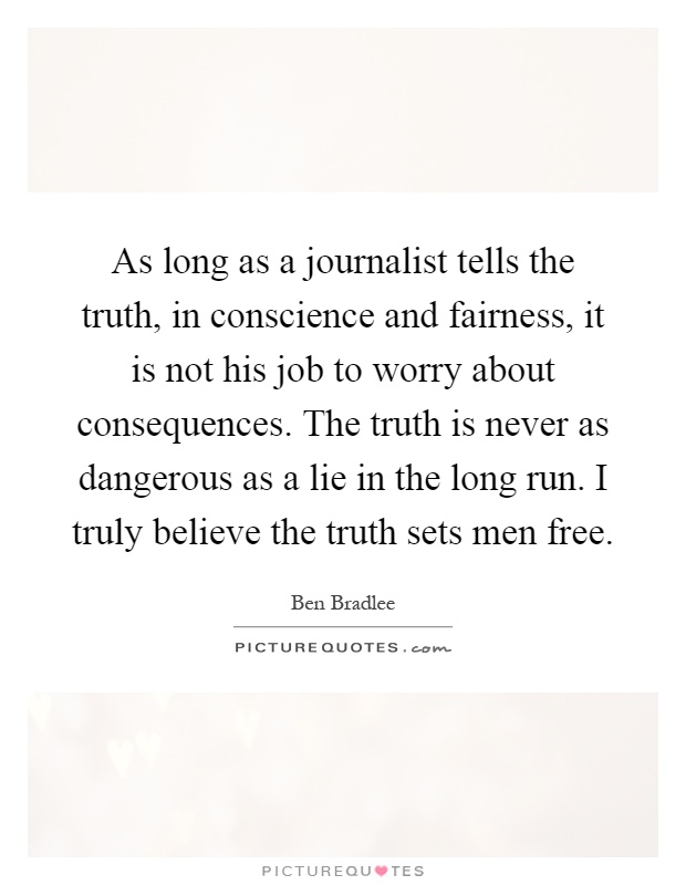 As long as a journalist tells the truth, in conscience and fairness, it is not his job to worry about consequences. The truth is never as dangerous as a lie in the long run. I truly believe the truth sets men free Picture Quote #1