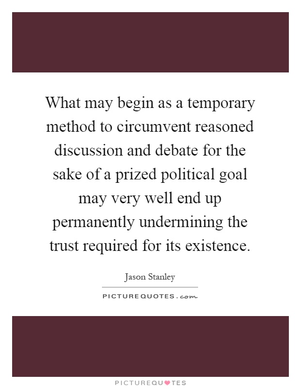 What may begin as a temporary method to circumvent reasoned discussion and debate for the sake of a prized political goal may very well end up permanently undermining the trust required for its existence Picture Quote #1