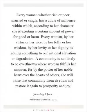 Every woman whether rich or poor, married or single, has a circle of influence within which, according to her character, she is exerting a certain amount of power for good or harm. Every woman, by her virtue or her vice, by her folly or her wisdom, by her levity or her dignity, is adding something to our national elevation or degradation. A community is not likely to be overthrown where woman fulfills her mission, for by the power of her noble heart over the hearts of others, she will raise that community from its ruins and restore it again to prosperity and joy Picture Quote #1