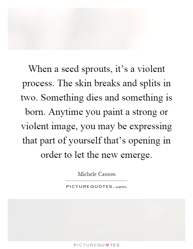 When a seed sprouts, it's a violent process. The skin breaks and splits in two. Something dies and something is born. Anytime you paint a strong or violent image, you may be expressing that part of yourself that's opening in order to let the new emerge Picture Quote #1