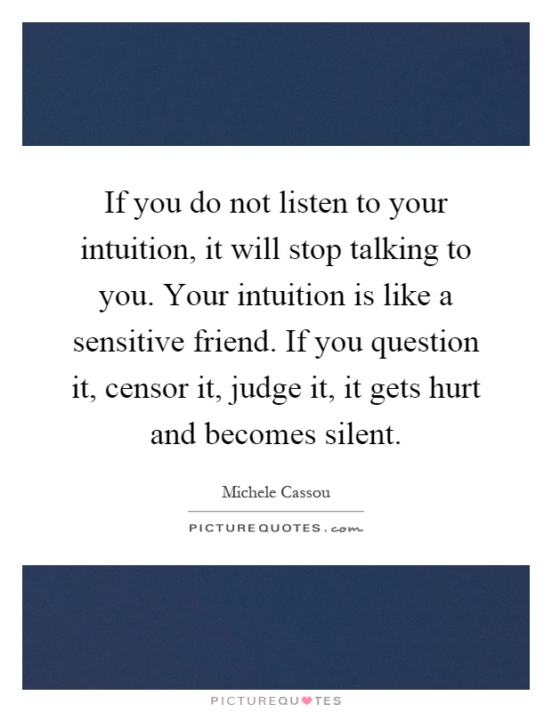 If you do not listen to your intuition, it will stop talking to you. Your intuition is like a sensitive friend. If you question it, censor it, judge it, it gets hurt and becomes silent Picture Quote #1
