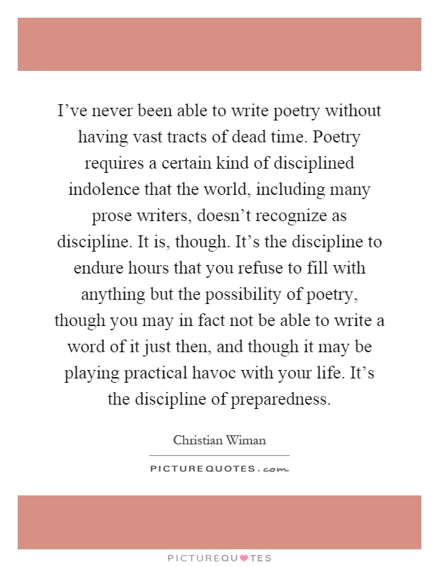 I've never been able to write poetry without having vast tracts of dead time. Poetry requires a certain kind of disciplined indolence that the world, including many prose writers, doesn't recognize as discipline. It is, though. It's the discipline to endure hours that you refuse to fill with anything but the possibility of poetry, though you may in fact not be able to write a word of it just then, and though it may be playing practical havoc with your life. It's the discipline of preparedness Picture Quote #1