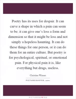 Poetry has its uses for despair. It can carve a shape in which a pain can seem to be; it can give one’s loss a form and dimension so that it might be loss and not simply a hopeless haunting. It can do these things for one person, or it can do them for an entire culture. But poetry is for psychological, spiritual, or emotional pain. For physical pain it is, like everything but drugs, useless Picture Quote #1