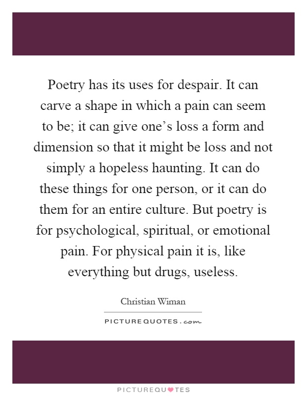 Poetry has its uses for despair. It can carve a shape in which a pain can seem to be; it can give one's loss a form and dimension so that it might be loss and not simply a hopeless haunting. It can do these things for one person, or it can do them for an entire culture. But poetry is for psychological, spiritual, or emotional pain. For physical pain it is, like everything but drugs, useless Picture Quote #1