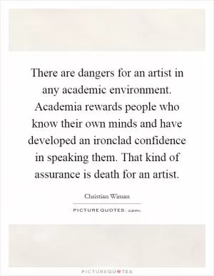 There are dangers for an artist in any academic environment. Academia rewards people who know their own minds and have developed an ironclad confidence in speaking them. That kind of assurance is death for an artist Picture Quote #1
