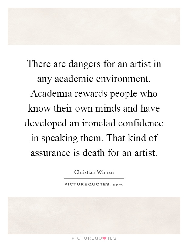 There are dangers for an artist in any academic environment. Academia rewards people who know their own minds and have developed an ironclad confidence in speaking them. That kind of assurance is death for an artist Picture Quote #1