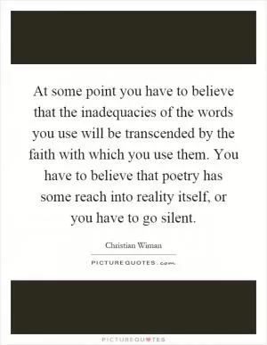 At some point you have to believe that the inadequacies of the words you use will be transcended by the faith with which you use them. You have to believe that poetry has some reach into reality itself, or you have to go silent Picture Quote #1