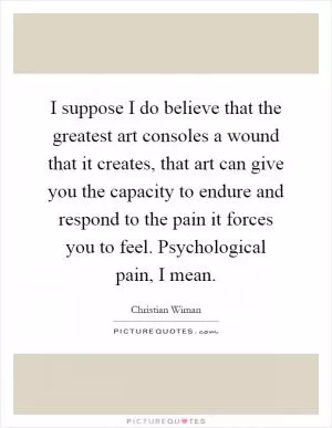 I suppose I do believe that the greatest art consoles a wound that it creates, that art can give you the capacity to endure and respond to the pain it forces you to feel. Psychological pain, I mean Picture Quote #1