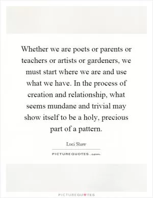 Whether we are poets or parents or teachers or artists or gardeners, we must start where we are and use what we have. In the process of creation and relationship, what seems mundane and trivial may show itself to be a holy, precious part of a pattern Picture Quote #1
