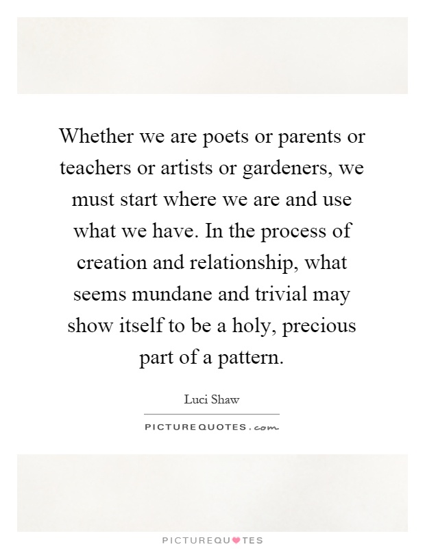 Whether we are poets or parents or teachers or artists or gardeners, we must start where we are and use what we have. In the process of creation and relationship, what seems mundane and trivial may show itself to be a holy, precious part of a pattern Picture Quote #1