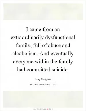 I came from an extraordinarily dysfunctional family, full of abuse and alcoholism. And eventually everyone within the family had committed suicide Picture Quote #1