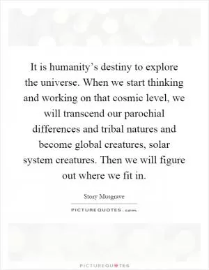 It is humanity’s destiny to explore the universe. When we start thinking and working on that cosmic level, we will transcend our parochial differences and tribal natures and become global creatures, solar system creatures. Then we will figure out where we fit in Picture Quote #1