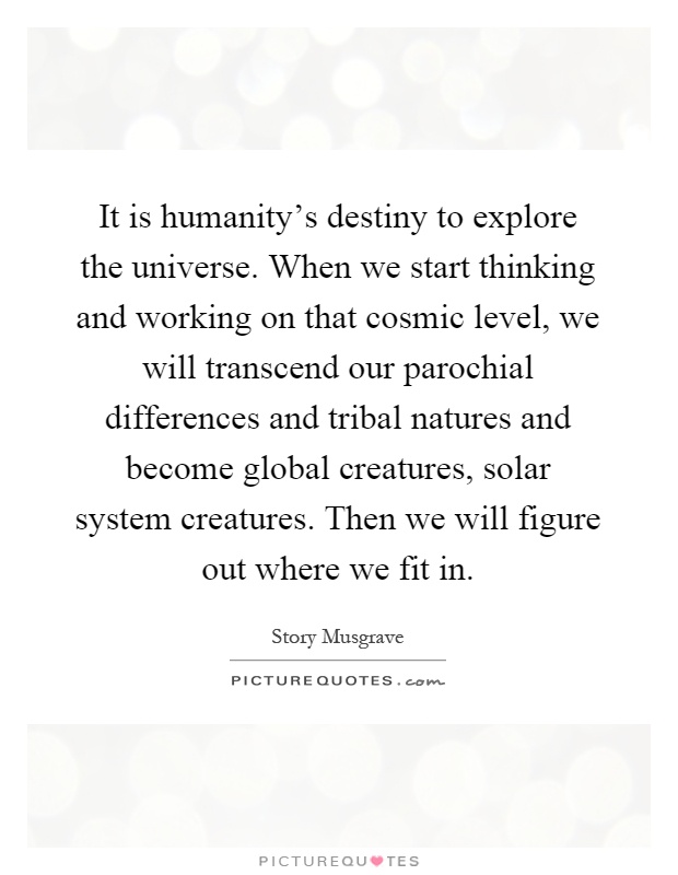 It is humanity's destiny to explore the universe. When we start thinking and working on that cosmic level, we will transcend our parochial differences and tribal natures and become global creatures, solar system creatures. Then we will figure out where we fit in Picture Quote #1