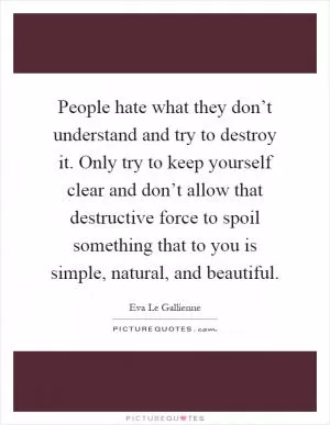 People hate what they don’t understand and try to destroy it. Only try to keep yourself clear and don’t allow that destructive force to spoil something that to you is simple, natural, and beautiful Picture Quote #1