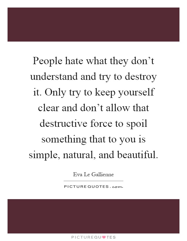People hate what they don't understand and try to destroy it. Only try to keep yourself clear and don't allow that destructive force to spoil something that to you is simple, natural, and beautiful Picture Quote #1