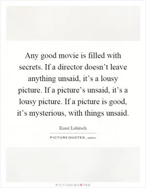 Any good movie is filled with secrets. If a director doesn’t leave anything unsaid, it’s a lousy picture. If a picture’s unsaid, it’s a lousy picture. If a picture is good, it’s mysterious, with things unsaid Picture Quote #1