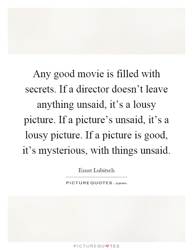 Any good movie is filled with secrets. If a director doesn't leave anything unsaid, it's a lousy picture. If a picture's unsaid, it's a lousy picture. If a picture is good, it's mysterious, with things unsaid Picture Quote #1