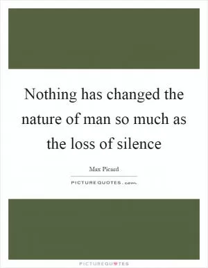Nothing has changed the nature of man so much as the loss of silence Picture Quote #1