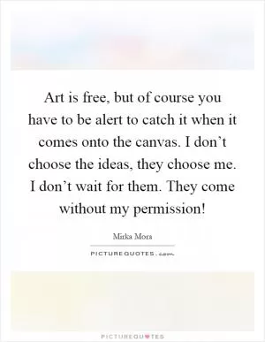Art is free, but of course you have to be alert to catch it when it comes onto the canvas. I don’t choose the ideas, they choose me. I don’t wait for them. They come without my permission! Picture Quote #1